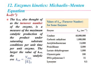 12. Enzymes kinetics: Michaelis–Menten
Equation
kcat(s–1)
 The kcat, also thought of
as the turnover number
of the enzyme, is a
measure of the maximum
catalytic production of
the product under
saturating substrate
conditions per unit time
per unit enzyme. The
larger the value of kcat,
the more rapidly catalytic
events occur.
 