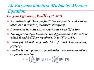 12. Enzymes kinetics: Michaelis–Menten
Equation
Enzyme Efficiency, kcat/KM (s–1.M–1)
 An estimate of "how perfect" the enzyme is, and can be
taken as a measure of substrate specificity.
 It measures how the enzyme performs when [S] is low
 The upper limit for kcat/KM is the diffusion limit, the rate at
which E and S diffuse together (108 to 109 s–1.M–1)
 When [S] << KM, very little ES is formed. Consequently,
[E]≈[E]T
 kcat/KM is the apparent second-order rate constant of the
enzymatic reaction
 