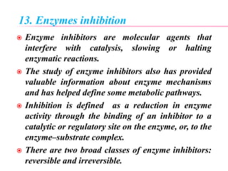 13. Enzymes inhibition
 Enzyme inhibitors are molecular agents that
interfere with catalysis, slowing or halting
enzymatic reactions.
 The study of enzyme inhibitors also has provided
valuable information about enzyme mechanisms
and has helped define some metabolic pathways.
 Inhibition is defined as a reduction in enzyme
activity through the binding of an inhibitor to a
catalytic or regulatory site on the enzyme, or, to the
enzyme–substrate complex.
 There are two broad classes of enzyme inhibitors:
reversible and irreversible.
 