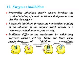 13. Enzymes inhibition
 Irreversible inhibition nearly always involves the
covalent binding of a toxic substance that permanently
disables the enzyme
 Reversible inhibition involves the noncovalent binding
of an inhibitor to the enzyme which results in a
temporary reduction in enzyme activity.
 Inhibitors differ in the mechanism by which they
decrease enzyme activity. There are three basic
mechanisms of inhibition: competitive,
noncompetitive, and uncompetitive inhibition
 