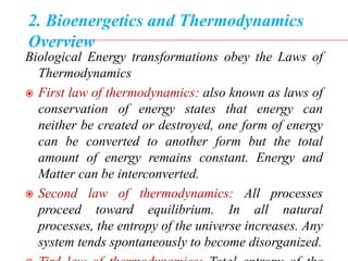 2. Bioenergetics and Thermodynamics
Overview
Biological Energy transformations obey the Laws of
Thermodynamics
 First law of thermodynamics: also known as laws of
conservation of energy states that energy can
neither be created or destroyed, one form of energy
can be converted to another form but the total
amount of energy remains constant. Energy and
Matter can be interconverted.
 Second law of thermodynamics: All processes
proceed toward equilibrium. In all natural
processes, the entropy of the universe increases. Any
system tends spontaneously to become disorganized.
 