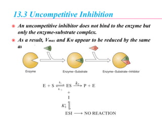 13.3 Uncompetitive Inhibition
 An uncompetitive inhibitor does not bind to the enzyme but
only the enzyme-substrate complex.
 As a result, Vmax and KM appear to be reduced by the same
amount.
 