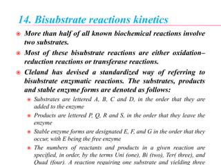 14. Bisubstrate reactions kinetics
 More than half of all known biochemical reactions involve
two substrates.
 Most of these bisubstrate reactions are either oxidation–
reduction reactions or transferase reactions.
 Cleland has devised a standardized way of referring to
bisubstrate enzymatic reactions. The substrates, products
and stable enzyme forms are denoted as follows:
 Substrates are lettered A, B, C and D, in the order that they are
added to the enzyme
 Products are lettered P, Q, R and S, in the order that they leave the
enzyme
 Stable enzyme forms are designated E, F, and G in the order that they
occur, with E being the free enzyme
 The numbers of reactants and products in a given reaction are
specified, in order, by the terms Uni (one), Bi (two), Ter( three), and
Quad (four). A reaction requiring one substrate and yielding three
 