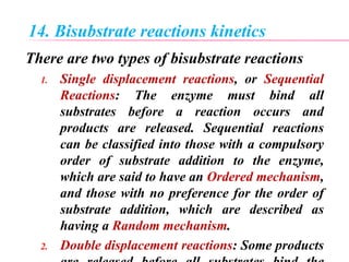 14. Bisubstrate reactions kinetics
There are two types of bisubstrate reactions
1. Single displacement reactions, or Sequential
Reactions: The enzyme must bind all
substrates before a reaction occurs and
products are released. Sequential reactions
can be classified into those with a compulsory
order of substrate addition to the enzyme,
which are said to have an Ordered mechanism,
and those with no preference for the order of
substrate addition, which are described as
having a Random mechanism.
2. Double displacement reactions: Some products
 