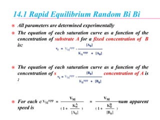 14.1 Rapid Equilibrium Random Bi Bi
 All parameters are determined experimentally
 The equation of each saturation curve as a function of the
concentration of substrate A for a fixed concentration of B
is:
 The equation of each saturation curve as a function of the
concentration of substrate B for a fixed concentration of A is
:
 For each concentration of A and B, the maximum apparent
speed is
 