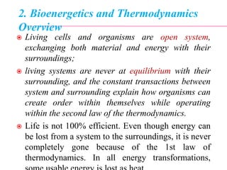 2. Bioenergetics and Thermodynamics
Overview
 Living cells and organisms are open system,
exchanging both material and energy with their
surroundings;
 living systems are never at equilibrium with their
surrounding, and the constant transactions between
system and surrounding explain how organisms can
create order within themselves while operating
within the second law of the thermodynamics.
 Life is not 100% efficient. Even though energy can
be lost from a system to the surroundings, it is never
completely gone because of the 1st law of
thermodynamics. In all energy transformations,
 