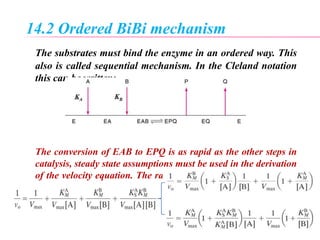 14.2 Ordered BiBi mechanism
The substrates must bind the enzyme in an ordered way. This
also is called sequential mechanism. In the Cleland notation
this can be written:
The conversion of EAB to EPQ is as rapid as the other steps in
catalysis, steady state assumptions must be used in the derivation
of the velocity equation. The rate equation for the Ordered BiBi
mechanism
 