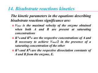 14. Bisubstrate reactions kinetics
The kinetic parameters in the equations describing
bisubstrate reactions significance are:
 Vmax is the maximal velocity of the enzyme obtained
when both A and B are present at saturating
concentrations
 KAM and KBM are the respective concentrations of A and
B necessary to achieve Vmax/2 in the presence of a
saturating concentration of the other
 KAS and KBS are the respective dissociation constants of
A and B from the enzyme, E.
 