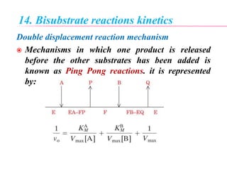 14. Bisubstrate reactions kinetics
Double displacement reaction mechanism
 Mechanisms in which one product is released
before the other substrates has been added is
known as Ping Pong reactions. it is represented
by:
 
