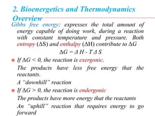 2. Bioenergetics and Thermodynamics
Overview
Gibbs free energy: expresses the total amount of
energy capable of doing work, during a reaction
with constant temperature and pressure. Both
entropy (ΔS) and enthalpy (ΔH) contribute to ΔG
ΔG = Δ H - T Δ S
 If ΔG < 0, the reaction is exergonic.
The products have less free energy that the
reactants.
A “downhill” reaction
 If ΔG > 0, the reaction is endergonic
The products have more energy that the reactants
An “uphill” reaction that requires energy to go
forward
 