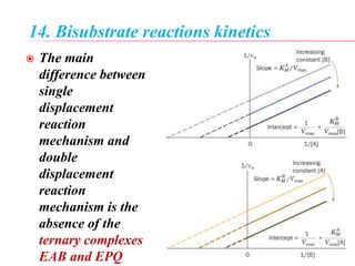14. Bisubstrate reactions kinetics
 The main
difference between
single
displacement
reaction
mechanism and
double
displacement
reaction
mechanism is the
absence of the
ternary complexes
EAB and EPQ
 