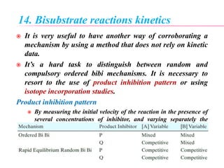 14. Bisubstrate reactions kinetics
 It is very useful to have another way of corroborating a
mechanism by using a method that does not rely on kinetic
data.
 It’s a hard task to distinguish between random and
compulsory ordered bibi mechanisms. It is necessary to
resort to the use of product inhibition pattern or using
isotope incorporation studies.
Product inhibition pattern
 By measuring the initial velocity of the reaction in the presence of
several concentrations of inhibitor, and varying separately the
concentrations of P and Q, one can identify the reaction
mechanism from the pattern of double reciprocal plots and
reference to these tables.
 