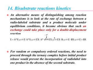 14. Bisubstrate reactions kinetics
 An alternative means of distinguishing among reaction
mechanisms is to look at the rate of exchange between a
radio-labeled substrate and a product molecule under
equilibrium conditions, it became obvious that such an
exchange could take place only for a double-displacement
reaction
 For random or compulsory ordered reactions, the need to
proceed through the ternary complex before initial product
release would prevent the incorporation of radiolabel into
one product in the absence of the second substrate.
 