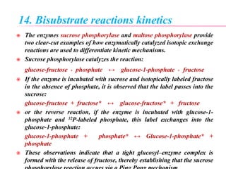 14. Bisubstrate reactions kinetics
 The enzymes sucrose phosphorylase and maltose phosphorylase provide
two clear-cut examples of how enzymatically catalyzed isotopic exchange
reactions are used to differentiate kinetic mechanisms.
 Sucrose phosphorylase catalyzes the reaction:
glucose-fructose + phosphate ↔ glucose-1-phosphate + fructose
 If the enzyme is incubated with sucrose and isotopically labeled fructose
in the absence of phosphate, it is observed that the label passes into the
sucrose:
glucose-fructose + fructose* ↔ glucose-fructose* + fructose
 or the reverse reaction, if the enzyme is incubated with glucose-1-
phosphate and 32P-labeled phosphate, this label exchanges into the
glucose-1-phosphate:
glucose-1-phosphate + phosphate* ↔ Glucose-1-phosphate* +
phosphate
 These observations indicate that a tight glucosyl–enzyme complex is
formed with the release of fructose, thereby establishing that the sucrose
 