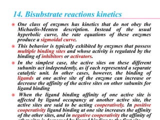 14. Bisubstrate reactions kinetics
 One class of enzymes has kinetics that do not obey the
Michaelis-Menten description. Instead of the usual
hyperbolic curve, the rate equations of these enzymes
produce a sigmoidal curve.
 This behavior is typically exhibited by enzymes that possess
multiple binding sites and whose activity is regulated by the
binding of inhibitors or activators.
 In the simplest case, the active sites on these different
subunits act independently, as if each represented a separate
catalytic unit. In other cases, however, the binding of
ligands at one active site of the enzyme can increase or
decrease the affinity of the active sites on other subunits for
ligand binding
 When the ligand binding affinity of one active site is
affected by ligand occupancy at another active site, the
active sites are said to be acting cooperatively. In positive
cooperativity ligand binding at one site increases the affinity
of the other sites, and in negative cooperativity the affinity of
 