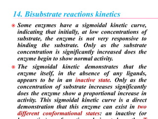 14. Bisubstrate reactions kinetics
 Some enzymes have a sigmoidal kinetic curve,
indicating that initially, at low concentrations of
substrate, the enzyme is not very responsive to
binding the substrate. Only as the substrate
concentration is significantly increased does the
enzyme begin to show normal activity.
 The sigmoidal kinetic demonstrates that the
enzyme itself, in the absence of any ligands,
appears to be in an inactive state. Only as the
concentration of substrate increases significantly
does the enzyme show a proportional increase in
activity. This sigmoidal kinetic curve is a direct
demonstration that this enzyme can exist in two
different conformational states: an inactive (or
 