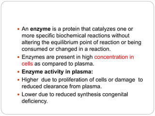  An enzyme is a protein that catalyzes one or
more specific biochemical reactions without
altering the equilibrium point of reaction or being
consumed or changed in a reaction.
 Enzymes are present in high concentration in
cells as compared to plasma.
 Enzyme activity in plasma:
 Higher due to proliferation of cells or damage to
reduced clearance from plasma.
 Lower due to reduced synthesis congenital
deficiency.
 