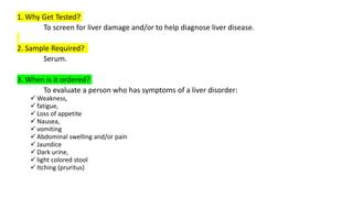 1. Why Get Tested?
To screen for liver damage and/or to help diagnose liver disease.
2. Sample Required?
Serum.
3. When is it ordered?
To evaluate a person who has symptoms of a liver disorder:
 Weakness,
 fatigue,
 Loss of appetite
 Nausea,
 vomiting
 Abdominal swelling and/or pain
 Jaundice
 Dark urine,
 light colored stool
 Itching (pruritus)
 