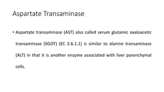 Aspartate Transaminase
• Aspartate transaminase (AST) also called serum glutamic oxaloacetic
transaminase (SGOT) (EC 2.6.1.1) is similar to alanine transaminase
(ALT) in that it is another enzyme associated with liver parenchymal
cells.
 