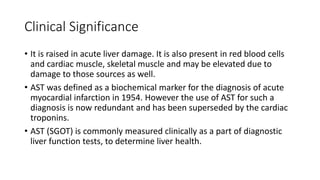 Clinical Significance
• It is raised in acute liver damage. It is also present in red blood cells
and cardiac muscle, skeletal muscle and may be elevated due to
damage to those sources as well.
• AST was defined as a biochemical marker for the diagnosis of acute
myocardial infarction in 1954. However the use of AST for such a
diagnosis is now redundant and has been superseded by the cardiac
troponins.
• AST (SGOT) is commonly measured clinically as a part of diagnostic
liver function tests, to determine liver health.
 