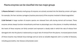 Plasma enzymes can be classified into two major groups
1.Plasma Derived: A relatively small group of enzymes are actively secreted into the blood by certain cell types.
For example, the liver secretes zymogens (inactive precursors) of the enzymes involved in blood coagulation.
2.Cell Derived: A large number of enzyme species are released from cells during normal cell turnover. These
enzymes almost always function intracellularly and have no physiologic use in the plasma. In healthy individuals,
the levels of these enzymes are fairly constant and represent a steady state in which the rate of release from
damaged cells into the plasma is balanced by an equal rate of removal from the plasma. Increased plasma levels
of these enzymes may indicate tissue damage and can serve as valuable diagnostic aid in a number of diseases,
including pancreatitis, liver disease and prostate caner.
 