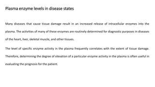 Plasma enzyme levels in disease states
Many diseases that cause tissue damage result in an increased release of intracellular enzymes into the
plasma. The activities of many of these enzymes are routinely determined for diagnostic purposes in diseases
of the heart, liver, skeletal muscle, and other tissues.
The level of specific enzyme activity in the plasma frequently correlates with the extent of tissue damage.
Therefore, determining the degree of elevation of a particular enzyme activity in the plasma is often useful in
evaluating the prognosis for the patient.
 