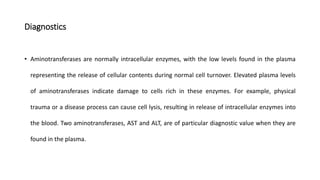 Diagnostics
• Aminotransferases are normally intracellular enzymes, with the low levels found in the plasma
representing the release of cellular contents during normal cell turnover. Elevated plasma levels
of aminotransferases indicate damage to cells rich in these enzymes. For example, physical
trauma or a disease process can cause cell lysis, resulting in release of intracellular enzymes into
the blood. Two aminotransferases, AST and ALT, are of particular diagnostic value when they are
found in the plasma.
 