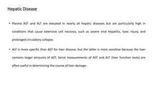 Hepatic Disease
• Plasma AST and ALT are elevated in nearly all hepatic diseases but are particularly high in
conditions that cause extensive cell necrosis, such as severe viral hepatitis, toxic injury, and
prolonged circulatory collapse.
• ALT is more specific than AST for liver disease, but the latter is more sensitive because the liver
contains larger amounts of AST. Serial measurements of AST and ALT (liver function tests) are
often useful in determining the course of liver damage.
 