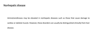 Nonhepatic disease
Aminotransferases may be elevated in nonhepatic diseases such as those that cause damage to
cardiac or skeletal muscle. However, these disorders can usually be distinguished clinically from liver
disease.
 