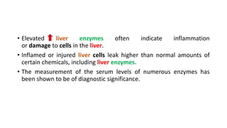 • Elevated liver enzymes often indicate inflammation
or damage to cells in the liver.
• Inflamed or injured liver cells leak higher than normal amounts of
certain chemicals, including liver enzymes.
• The measurement of the serum levels of numerous enzymes has
been shown to be of diagnostic significance.
 