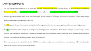 Liver Transaminases
• The liver transaminases measured in the blood are aspartate aminotransferase (AST), previously known as Serum Glutamate-Oxaloacetate
Transaminase (SGOT), and alanine aminotransferase (ALT), previously known as serum glutamate-pyruvate transaminase (SGPT).
• Elevation of these enzymes in the serum reflects damage to the liver cell plasma membrane. Transaminases catalyze the transfer of the nitrogen
group of an amino acid to an acceptor α-keto acid.
• For AST, aspartate donates the nitrogen to α-ketoglutarate, forming oxaloacetate (the corresponding α-keto acid to aspartate) and glutamate.
• For ALT, alanine donates the nitrogen to α- ketoglutarate, forming pyruvate and glutamate. Transaminase activity is measured using a coupled
reaction: both oxaloacetate and pyruvate can be reduced by NADH to form, respectively, malate and lactate, in the presence of the appropriate
secondary enzyme (malate dehydrogenase and lactate dehydrogenase).
• Thus, automated procedures that follow the loss of NADH in the reaction mix (by measuring the decrease in absorbance at 340 nm) can be used to
measure the activity of AST and ALT in serum samples.
 