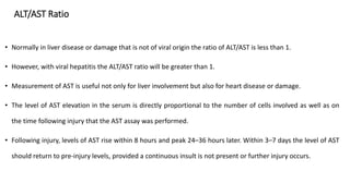 ALT/AST Ratio
• Normally in liver disease or damage that is not of viral origin the ratio of ALT/AST is less than 1.
• However, with viral hepatitis the ALT/AST ratio will be greater than 1.
• Measurement of AST is useful not only for liver involvement but also for heart disease or damage.
• The level of AST elevation in the serum is directly proportional to the number of cells involved as well as on
the time following injury that the AST assay was performed.
• Following injury, levels of AST rise within 8 hours and peak 24–36 hours later. Within 3–7 days the level of AST
should return to pre-injury levels, provided a continuous insult is not present or further injury occurs.
 