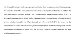 His elevated bilirubin and alkaline phosphatase levels in the blood were consistent with hepatic damage.
His values for ALT and AST were significantly below those seen in acute viral hepatitis. In addition, the
ratio of the absolute values for serum ALT and AST often differ in the two diseases, tending to be >1 in
acute viral hepatitis and <1 in chronic alcohol-induced cirrhosis. The reason for the difference in ratio of
enzyme activities released is not fully understood, but a lower level of ALT in the serum may be
attributable to an alcohol-induced deficiency of pyridoxal phosphate. In addition, serologic tests for viral
hepatitis were nonreactive. His serum folate and vitamin B12 were also slightly suppressed, indicating
impaired nutritional status.
 