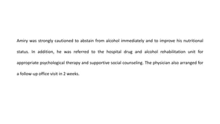 Amiry was strongly cautioned to abstain from alcohol immediately and to improve his nutritional
status. In addition, he was referred to the hospital drug and alcohol rehabilitation unit for
appropriate psychological therapy and supportive social counseling. The physician also arranged for
a follow-up office visit in 2 weeks.
 