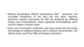 • Alkaline phosphatase Alkaline phosphatase (ALP: canalicular and
sinusoidal membranes of the liver, but also bone, intestine,
placenta)—specific isoenzymes for ALP are produced by different
tissues, but simultaneously raised γ-glutamyl transpeptidase (γGT)
and ALP implies a hepatic origin.
• Extra- and intra-hepatic cholestasis may cause raised ALP and results
from benign or malignant disease with or without raised bilirubin. The
highest levels result from PBC and hepatic metastases.
 