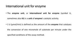 International unit for enzyme
• The enzyme unit, or international unit for enzyme (symbol U,
sometimes also IU) is a unit of enzyme's catalytic activity.
• 1 U (μmol/min) is defined as the amount of the enzyme that catalyzes
the conversion of one micromole of substrate per minute under the
specified conditions of the assay method.
 