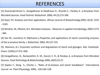 REFERENCES.
[1] Sivaramakrishnan S., Gangadharan D.,Madhavan K., Ricardo C., Pandey A. α-Amylases from
Microbial Sources. Food Technol. Biotechnol. 2006; 44 (2):173-184.
[2] Aiyer, P.V. Amylase and their applications. African Journal of Biotechnology.2005; 4(13): 1525
- 1529.
[3] Windish, W., Mhatre, N.S. Microbial amylases. Advances in applied microbiology,.2005;7:273
- 304.
[4] Van M., Leemhuis H, Dijkhuizen L.Properties and applications of starch converting enzymes
of the α-amylase family, J. Biotechnol. 2002; 94:137-155.
[5] Manners, D.J. Enzymatic synthesis and degradation of starch and glycogen. Adv. Carbohydr.
Chem. (1992);17:371–430.
[6] Gangadharan, D., Nampoothiri, K. M., Soccol, C. R., & Pandey, A. α-Amylases from Microbial
Sources. Food Technology & Biotechnology.2006.,44(2):23-27.
[7] Kaplan F., Dong S., Charles L. “Roles of β-amylase and starch breakdown” .International
Journal on Plant Physiology. 2006., 126:120–128.
 
