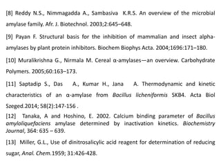 [8] Reddy N.S., Nimmagadda A., Sambasiva K.R.S. An overview of the microbial
amylase family. Afr. J. Biotechnol. 2003;2:645–648.
[9] Payan F. Structural basis for the inhibition of mammalian and insect alpha-
amylases by plant protein inhibitors. Biochem Biophys Acta. 2004;1696:171–180.
[10] Muralikrishna G., Nirmala M. Cereal α-amylases—an overview. Carbohydrate
Polymers. 2005;60:163–173.
[11] Saptadip S., Das A., Kumar H., Jana A. Thermodynamic and kinetic
characteristics of an α-amylase from Bacillus licheniformis SKB4. Acta Biol
Szeged.2014; 58(2):147-156 .
[12] Tanaka, A and Hoshino, E. 2002. Calcium binding parameter of Bacillus
amyloliquefaciens amylase determined by inactivation kinetics. Biochemistry
Journal, 364: 635 – 639.
[13] Miller, G.L., Use of dinitrosalicylic acid reagent for determination of reducing
sugar, Anal. Chem.1959; 31:426-428.
 