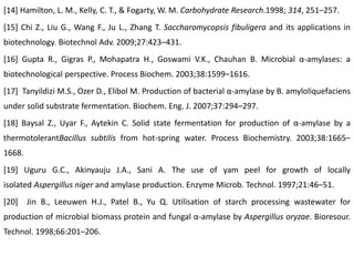[14] Hamilton, L. M., Kelly, C. T., & Fogarty, W. M. Carbohydrate Research.1998; 314, 251–257.
[15] Chi Z., Liu G., Wang F., Ju L., Zhang T. Saccharomycopsis fibuligera and its applications in
biotechnology. Biotechnol Adv. 2009;27:423–431.
[16] Gupta R., Gigras P., Mohapatra H., Goswami V.K., Chauhan B. Microbial α-amylases: a
biotechnological perspective. Process Biochem. 2003;38:1599–1616.
[17] Tanyildizi M.S., Ozer D., Elibol M. Production of bacterial α-amylase by B. amyloliquefaciens
under solid substrate fermentation. Biochem. Eng. J. 2007;37:294–297.
[18] Baysal Z., Uyar F., Aytekin C. Solid state fermentation for production of α-amylase by a
thermotolerantBacillus subtilis from hot-spring water. Process Biochemistry. 2003;38:1665–
1668.
[19] Uguru G.C., Akinyauju J.A., Sani A. The use of yam peel for growth of locally
isolated Aspergillus niger and amylase production. Enzyme Microb. Technol. 1997;21:46–51.
[20] Jin B., Leeuwen H.J., Patel B., Yu Q. Utilisation of starch processing wastewater for
production of microbial biomass protein and fungal α-amylase by Aspergillus oryzae. Bioresour.
Technol. 1998;66:201–206.
 