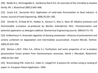 [20] Reddy N.S., Nimmagadda A., Sambasiva Rao K.R.S. An overview of the microbial α-amylase
family. Afr. J. Biotechnol.2003;2:645–648.
[21] Couto S.R., Sanromán M.A. Application of solid-state fermentation to food industry- A
review. Journal of Food Engineering. 2006;76:291–302.
[22] Hmidet N., El-Hadj Ali N., Haddar A., Kanoun S., Alya S., Nasri M. Alkaline proteases and
thermostable α-amylase co-produced by Bacillus licheniformis NH1: Characterization and
potential application as detergent additive. Biochemical Engineering Journal. 2009;47:71–79.
[23] Feitkenhauer H. Anaerobic digestion of desizing wastewater: influence of pretreatment and
anionic surfactant on degradation and intermediate accumulation. Enzyme Microb. Technol.
2003;33:250–258.
[24] Moraes L.M.P., Filho S.A., Ulhoa C.J. Purification and some properties of an α-amylase
glucoamylase fusion protein from Saccharomyces cerevisiae. World J. Microbiol. Biotechnol.
1999;15:561–564.
[25] Bruinenberg P.M., Hulst A.C., Faber A., Voogd R.H. A process for surface sizing or coating of
paper. In: European Patent Application. 1996.
 