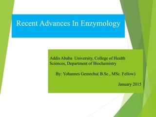 Recent Advances In Enzymology
Addis Ababa University, College of Health
Sciences, Department of Biochemistry
By: Yohannes Gemechu( B.Sc., MSc. Fellow)
January 2015
 
