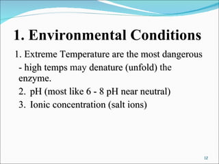 1. Environmental Conditions 1. Extreme Temperature are the most dangerous - high temps  may  denature (unfold)  the  enzyme. 2. pH (most like 6 - 8 pH near neutral) 3. Ionic concentration (salt ions) 