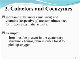 2. Cofactors and Coenzymes Inorganic substances (zinc, iron)  and  vitamins  (respectively) are sometimes need for proper  enzymatic activity . Example: Iron  must be present in the  quaternary structure   -   hemoglobin  in order for it to  pick up oxygen.   