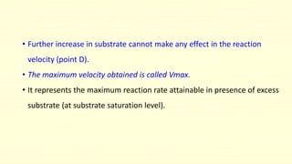 • Further increase in substrate cannot make any effect in the reaction
velocity (point D).
• The maximum velocity obtained is called Vmax.
• It represents the maximum reaction rate attainable in presence of excess
substrate (at substrate saturation level).
 
