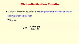 Michaelis-Mention Equation
• Michaelis-Mention equation is a rate equation for reaction kinetics in
enzyme catalysed reaction
• Written as
V max (S)
Km + S
V =
 