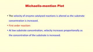 Michaelis-mention Plot
• The velocity of enzyme catalysed reactions is altered as the substrate
concentration is increased.
• First order reaction:
• At low substrate concentration, velocity increases proportionally as
the concentration of the substrate is increased.
 