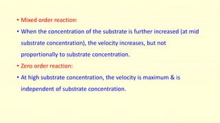 • Mixed order reaction:
• When the concentration of the substrate is further increased (at mid
substrate concentration), the velocity increases, but not
proportionally to substrate concentration.
• Zero order reaction:
• At high substrate concentration, the velocity is maximum & is
independent of substrate concentration.
 