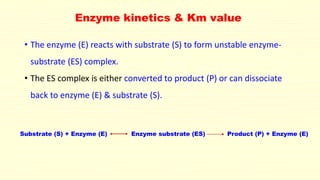 Enzyme kinetics & Km value
• The enzyme (E) reacts with substrate (S) to form unstable enzyme-
substrate (ES) complex.
• The ES complex is either converted to product (P) or can dissociate
back to enzyme (E) & substrate (S).
Substrate (S) + Enzyme (E) Enzyme substrate (ES) Product (P) + Enzyme (E)
 