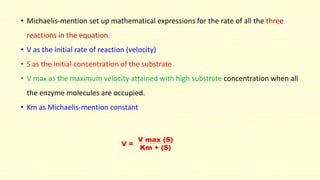 • Michaelis-mention set up mathematical expressions for the rate of all the three
reactions in the equation.
• V as the initial rate of reaction (velocity)
• S as the initial concentration of the substrate
• V max as the maximum velocity attained with high substrate concentration when all
the enzyme molecules are occupied.
• Km as Michaelis-mention constant
V =
V max (S)
Km + (S)
 