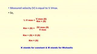 • Measured velocity (V) is equal to ½ Vmax.
• So,
½ V max =
V max (S)
Km + (S)
Km + (S) = 2V max (S)
V max
Km + (S) = 2 (S)
Km = (S)
K stands for constant & M stands for Michaelis
 